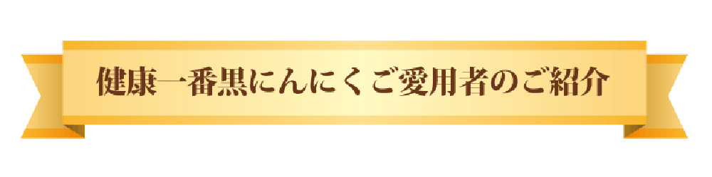 健康一番黒にんにくご愛用者のご紹介